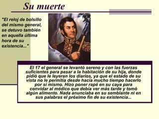 Su muerte
"El reloj de bolsillo
del mismo general,
se detuvo también
en aquella última
hora de su
existencia..."



              El 17 el general se levantó sereno y con las fuerzas
            suficientes para pasar a la habitación de su hija, donde
            pidió que le leyeran los diarios, ya que el estado de su
            vista no le permitía desde hacía mucho tiempo hacerlo
                 por sí mismo. Hizo poner rapé en su caya para
              convidar al médico que debía ver más tarde y tomó
            algún alimento. Nada anunciaba en su semblante ni en
                 sus palabras el próximo fin de su existencia...
 