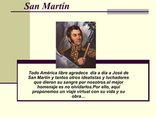 San Martín




Todo América libre agradece día a día a José de
San Martín y tantos otros idealistas y luchadores
   que dieron su sangre por nosotros.el mejor
    homenaje es no olvidarlos.Por ello, aquí
  proponemos un viaje virtual con su vida y su
                     obra…
 