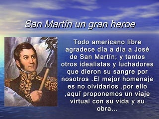 San Martín un gran heroe
            Todo americano libre
         agradece día a día a José
           de San Martín; y tantos
        otros idealistas y luchadores
          que dieron su sangre por
        nosotros .El mejor homenaje
          es no olvidarlos .por ello
         ,aquí proponemos un viaje
           virtual con su vida y su
                    obra…
 