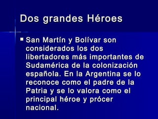 Dos grandes Héroes
   San Martín y Bolívar son
    considerados los dos
    libertadores más importantes de
    Sudamérica de la colonización
    española. En la Argentina se lo
    reconoce como el padre de la
    Patria y se lo valora como el
    principal héroe y prócer
    nacional.
 