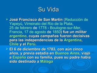 Su Vida
   José Francisco de San Martín (Reducción de
                                     (
    Yapeyú, Virreinato del Río de la Plata,
    25 de febrero de 1778 - Boulogne-sur-Mer,
    Francia, 17 de agosto de 1850) fue un militar
    argentino, cuyas campañas fueron decisivas
    para las independencias de la Argentina,
    Chile y el Perú.
   El 6 de diciembre de 1783, con aún cinco
    años, y previa estadía en Buenos Aires, viajó
    a España con su familia, pues su padre había
    sido destinado a Málaga
 