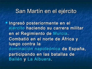 San Martín en el ejército
   Ingresó posteriormente en el
    ejército haciendo su carrera militar
    en el Regimiento de Murcia .
    Combatió en el norte de África y
    luego contra la
    dominación napoleónica de España,
    participando en las batallas de
    Bailén y La Albuera .
 