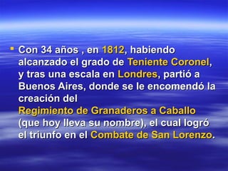  Con 34 años , en 1812, habiendo
  alcanzado el grado de Teniente Coronel,
  y tras una escala en Londres, partió a
  Buenos Aires, donde se le encomendó la
  creación del
  Regimiento de Granaderos a Caballo
  (que hoy lleva su nombre), el cual logró
  el triunfo en el Combate de San Lorenzo.
 