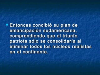    Entonces concibió su plan de
    emancipación sudamericana,
    comprendiendo que el triunfo
    patriota sólo se consolidaría al
    eliminar todos los núcleos realistas
    en el continente.
 