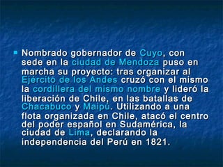    Nombrado gobernador de Cuyo , con
    sede en la ciudad de Mendoza puso en
    marcha su proyecto: tras organizar al
    Ejército de los Andes cruzó con el mismo
    la cordillera del mismo nombre y lideró la
    liberación de Chile, en las batallas de
    Chacabuco y Maipú . Utilizando a una
    flota organizada en Chile, atacó el centro
    del poder español en Sudamérica, la
    ciudad de Lima , declarando la
    independencia del Perú en 1821.
 