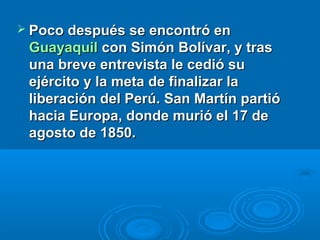  Poco después se encontró en
 Guayaquil con Simón Bolívar, y tras
 una breve entrevista le cedió su
 ejército y la meta de finalizar la
 liberación del Perú. San Martín partió
 hacia Europa, donde murió el 17 de
 agosto de 1850.
 