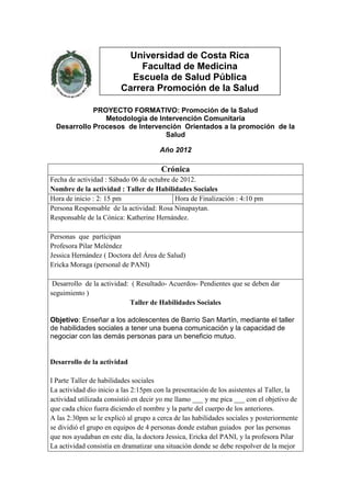 Universidad de Costa Rica
                             Facultad de Medicina
                           Escuela de Salud Pública
                         Carrera Promoción de la Salud

             PROYECTO FORMATIVO: Promoción de la Salud
                Metodología de Intervención Comunitaria
  Desarrollo Procesos de Intervención Orientados a la promoción de la
                                 Salud

                                      Año 2012

                                       Crónica
Fecha de actividad : Sábado 06 de octubre de 2012.
Nombre de la actividad : Taller de Habilidades Sociales
Hora de inicio : 2: 15 pm                  Hora de Finalización : 4:10 pm
Persona Responsable de la actividad: Rosa Ninapaytan.
Responsable de la Cónica: Katherine Hernández.

Personas que participan
Profesora Pilar Meléndez
Jessica Hernández ( Doctora del Área de Salud)
Ericka Moraga (personal de PANI)

 Desarrollo de la actividad: ( Resultado- Acuerdos- Pendientes que se deben dar
seguimiento )
                            Taller de Habilidades Sociales

Objetivo: Enseñar a los adolescentes de Barrio San Martín, mediante el taller
de habilidades sociales a tener una buena comunicación y la capacidad de
negociar con las demás personas para un beneficio mutuo.


Desarrollo de la actividad

I Parte Taller de habilidades sociales
La actividad dio inicio a las 2:15pm con la presentación de los asistentes al Taller, la
actividad utilizada consistió en decir yo me llamo ___ y me pica ___ con el objetivo de
que cada chico fuera diciendo el nombre y la parte del cuerpo de los anteriores.
A las 2:30pm se le explicó al grupo a cerca de las habilidades sociales y posteriormente
se dividió el grupo en equipos de 4 personas donde estaban guiados por las personas
que nos ayudaban en este día, la doctora Jessica, Ericka del PANI, y la profesora Pilar
La actividad consistía en dramatizar una situación donde se debe respolver de la mejor
 