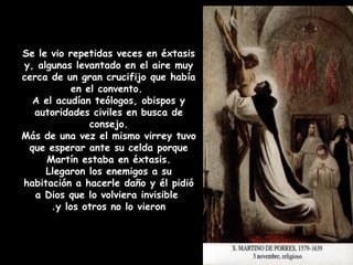 Se le vio repetidas veces en éxtasis
y, algunas levantado en el aire muy
cerca de un gran crucifijo que había
en el convento.
A el acudían teólogos, obispos y
autoridades civiles en busca de
consejo.
Más de una vez el mismo virrey tuvo
que esperar ante su celda porque
Martín estaba en éxtasis.
Llegaron los enemigos a su
habitación a hacerle daño y él pidió
a Dios que lo volviera invisible
y los otros no lo vieron.
 