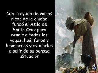 Con la ayuda de varios
ricos de la ciudad
fundó el Asilo de
Santa Cruz para
reunir a todos los
vagos, huérfanos y
limosneros y ayudarles
a salir de su penosa
situación.
 