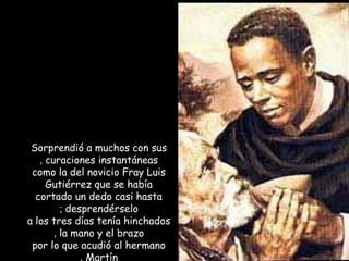 Sorprendió a muchos con sus
curaciones instantáneas,
como la del novicio Fray Luis
Gutiérrez que se había
cortado un dedo casi hasta
desprendérselo;
a los tres días tenía hinchados
la mano y el brazo,
por lo que acudió al hermano
Martín,
 
