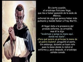 En cierta ocasión,
el arzobispo Feliciano Vega,
que iba a tomar posesión de la sede de
México,
enfermó de algo que parece haber sido
pulmonía y mandó llamar a Fray Martín.
Al llegar éste a la presencia del
prelado enfermo, se arrodilló,
mas él le dijo:
"levántese y ponga su mano aquí,
donde me duele".
¿Para qué quiere un príncipe la mano de
un pobre mulato?, preguntó el santo.
Sin embargo, durante un buen rato
puso la mano donde lo indicó el
enfermo y, poco después, el arzobispo
estaba curado.
 