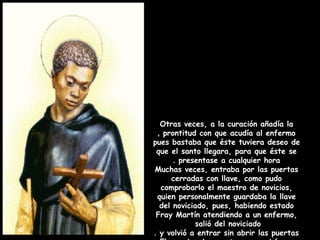 Otras veces, a la curación añadía la
prontitud con que acudía al enfermo,
pues bastaba que éste tuviera deseo de
que el santo llegara, para que éste se
presentase a cualquier hora.
Muchas veces, entraba por las puertas
cerradas con llave, como pudo
comprobarlo el maestro de novicios,
quien personalmente guardaba la llave
del noviciado, pues, habiendo estado
Fray Martín atendiendo a un enfermo,
salió del noviciado
y volvió a entrar sin abrir las puertas.
 