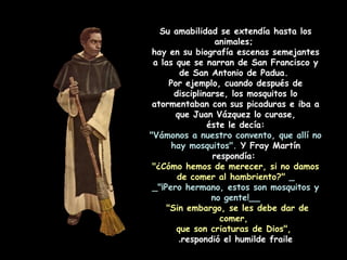 Su amabilidad se extendía hasta los
animales;
hay en su biografía escenas semejantes
a las que se narran de San Francisco y
de San Antonio de Padua.
Por ejemplo, cuando después de
disciplinarse, los mosquitos lo
atormentaban con sus picaduras e iba a
que Juan Vázquez lo curase,
éste le decía:
"Vámonos a nuestro convento, que allí no
hay mosquitos". Y Fray Martín
respondía:
"¿Cómo hemos de merecer, si no damos
de comer al hambriento?" _
_"¡Pero hermano, estos son mosquitos y
no gente!__
"Sin embargo, se les debe dar de
comer,
que son criaturas de Dios",
respondió el humilde fraile.
 