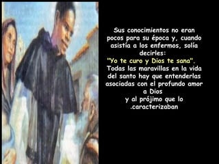 Sus conocimientos no eran
pocos para su época y, cuando
asistía a los enfermos, solía
decirles:
"Yo te curo y Dios te sana".
Todas las maravillas en la vida
del santo hay que entenderlas
asociadas con el profundo amor
a Dios
y al prójimo que lo
caracterizaban.
 