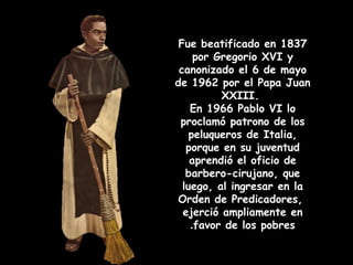 Fue beatificado en 1837
por Gregorio XVI y
canonizado el 6 de mayo
de 1962 por el Papa Juan
XXIII.
En 1966 Pablo VI lo
proclamó patrono de los
peluqueros de Italia,
porque en su juventud
aprendió el oficio de
barbero-cirujano, que
luego, al ingresar en la
Orden de Predicadores,
ejerció ampliamente en
favor de los pobres.
 