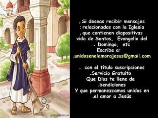 Si deseas recibir mensajes,
relacionados con la Iglesia:
que contienen diapositivas,
vida de Santos, Evangelio del
Domingo, etc.
Escribe a:
unidosenelamorajesus@gmail.com,
con el título suscripciones.
Servicio Gratuito.
Que Dios te llene de
bendiciones.
Y que permanezcamos unidos en
el amor a Jesús.
 