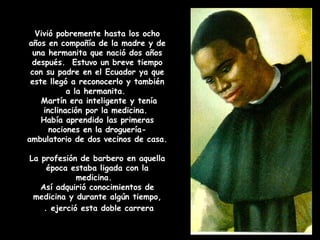 Vivió pobremente hasta los ocho
años en compañía de la madre y de
una hermanita que nació dos años
después. Estuvo un breve tiempo
con su padre en el Ecuador ya que
este llegó a reconocerlo y también
a la hermanita.
Martín era inteligente y tenía
inclinación por la medicina.
Había aprendido las primeras
nociones en la droguería-
ambulatorio de dos vecinos de casa.
La profesión de barbero en aquella
época estaba ligada con la
medicina.
Así adquirió conocimientos de
medicina y durante algún tiempo,
ejerció esta doble carrera.
 