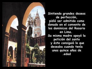 Sintiendo grandes deseos
de perfección,
pidió ser admitido como
donado en el convento de
los dominicos del Rosario
en Lima.
Su misma madre apoyó la
petición del santo
y éste consiguió lo que
deseaba cuando tenía
unos quince años de
edad.
 