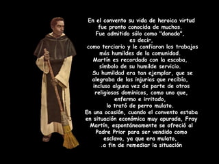 En el convento su vida de heroica virtud
fue pronto conocida de muchos.
Fue admitido sólo como "donado",
es decir,
como terciario y le confiaron los trabajos
más humildes de la comunidad.
Martín es recordado con la escoba,
símbolo de su humilde servicio.
Su humildad era tan ejemplar, que se
alegraba de las injurias que recibía,
incluso alguna vez de parte de otros
religiosos dominicos, como uno que,
enfermo e irritado,
lo trató de perro mulato.
En una ocasión, cuando el convento estaba
en situación económica muy apurada, Fray
Martín, espontáneamente se ofreció al
Padre Prior para ser vendido como
esclavo, ya que era mulato,
a fin de remediar la situación.
 