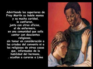 Advirtiendo los superiores de
Fray Martín su índole mansa
y su mucha caridad,
le confiaron,
junto con otros oficios,
el de enfermero,
en una comunidad que solía
contar con doscientos
religiosos,
sin tomar en consideración a
los criados del convento ni a
los religiosos de otras casas
que, informados de la
habilidad del hermano,
acudían a curarse a Lima.
 