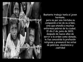 Bastante trabajo tenía el joven
hermano,
pero no por eso limitaba su
compasión a los de su orden,
sino que atendía a muchos
enfermos pobres de la ciudad.
El día 2 de junio de 1603,
después de nueve años de
servir a la orden como donado,
le fue concedida la profesión
religiosa y pronunció los votos
de pobreza, obediencia y
castidad.
 