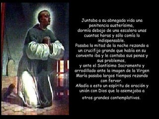 Juntaba a su abnegada vida una
penitencia austerísima,
dormía debajo de una escalera unas
cuantas horas y sólo comía lo
indispensable.
Pasaba la mitad de la noche rezando a
un crucifijo grande que había en su
convento iba y le contaba sus penas y
sus problemas,
y ante el Santísimo Sacramento y
arrodillado ante la imagen de la Virgen
María pasaba largos tiempos rezando
con fervor.
Añadía a esto un espíritu de oración y
unión con Dios que lo asemejaba a
otros grandes contemplativos.
 