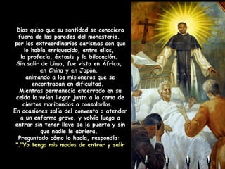 Dios quiso que su santidad se conociera
fuera de las paredes del monasterio,
por los extraordinarios carismas con que
lo había enriquecido, entre ellos,
la profecía, éxtasis y la bilocación.
Sin salir de Lima, fue visto en África,
en China y en Japón,
animando a los misioneros que se
encontraban en dificultad.
Mientras permanecía encerrado en su
celda lo veían llegar junto a la cama de
ciertos moribundos a consolarlos.
En ocasiones salía del convento a atender
a un enfermo grave, y volvía luego a
entrar sin tener llave de la puerta y sin
que nadie le abriera.
Preguntado cómo lo hacía, respondía:
"Yo tengo mis modos de entrar y salir".
 