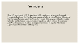 Su muerte
Hace 167 años, murió el 17 de agosto de 1850 a las tres de la tarde, en la cuidad
francesa de Boulogne Sur Mer. Se encontraba a su lado, su yerno Mariano Balcarce, su
hija Mercedes Tomasa, sus nietas Mercedes y Josefa Balcarce y su médico Dr. Jordán
Falleció a los 72 años de edad, inmerso en la pobreza total y exiliado de su amado
país(Argentina),a quién liberó de las tropas imperialistas de España. Además de
Argentina,San Martín liberó a Chile y Perú.
 
