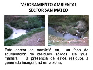 MEJORAMIENTO AMBIENTALSECTOR SAN MATEO Este sector se convirtió en  un foco de acumulación de residuos sólidos. De igual manera   la presencia de estos residuos a generado inseguridad en la zona. 