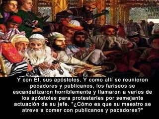 Y con Él, sus apóstoles. Y como allí se reunieron
pecadores y publicanos, los fariseos se
escandalizaron horriblemente y llamaron a varios de
los apóstoles para protestarles por semejante
actuación de su jefe. "¿Cómo es que su maestro se
atreve a comer con publicanos y pecadores?"

 