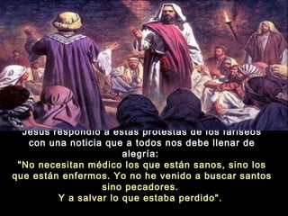 Jesús respondió a estas protestas de los fariseos
con una noticia que a todos nos debe llenar de
alegría:
"No necesitan médico los que están sanos, sino los
que están enfermos. Yo no he venido a buscar santos
sino pecadores.
Y a salvar lo que estaba perdido". 

 