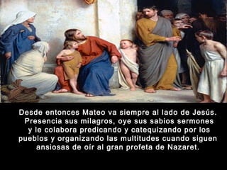 Desde entonces Mateo va siempre al lado de Jesús.
Presencia sus milagros, oye sus sabios sermones
y le colabora predicando y catequizando por los
pueblos y organizando las multitudes cuando siguen
ansiosas de oír al gran profeta de Nazaret.

 