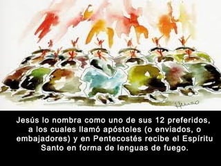 Jesús lo nombra como uno de sus 12 preferidos,
a los cuales llamó apóstoles (o enviados, o
embajadores) y en Pentecostés recibe el Espíritu
Santo en forma de lenguas de fuego.

 
