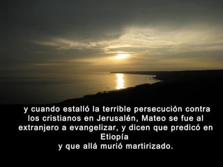  y cuando estalló la terrible persecución contra
los cristianos en Jerusalén, Mateo se fue al
extranjero a evangelizar, y dicen que predicó en
Etiopía
y que allá murió martirizado.

 
