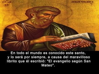 En todo el mundo es conocido este santo,
y lo será por siempre, a causa del maravilloso
librito que él escribió: "El evangelio según San
Mateo". 

 