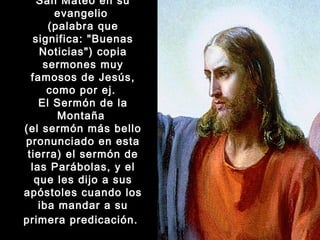 San Mateo en su
evangelio
(palabra que
significa: "Buenas
Noticias") copia
sermones muy
famosos de Jesús,
como por ej.
El Sermón de la
Montaña
(el sermón más bello
pronunciado en esta
tierra) el sermón de
las Parábolas, y el
que les dijo a sus
apóstoles cuando los
iba mandar a su
primera predicación.  

 