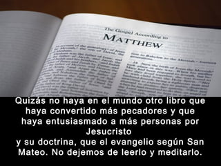Quizás no haya en el mundo otro libro que
haya convertido más pecadores y que
haya entusiasmado a más personas por
Jesucristo
y su doctrina, que el evangelio según San
Mateo. No dejemos de leerlo y meditarlo.

 