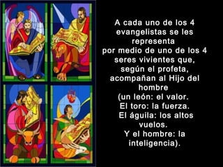 A cada uno de los 4
evangelistas se les
representa
por medio de uno de los 4
seres vivientes que,
según el profeta,
acompañan al Hijo del
hombre
(un león: el valor.
El toro: la fuerza.
El águila: los altos
vuelos.
Y el hombre: la
inteligencia).

 