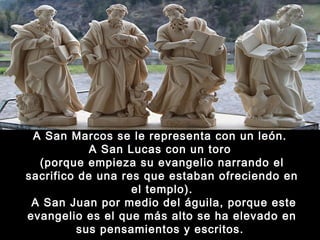 A San Marcos se le representa con un león.
A San Lucas con un toro
(porque empieza su evangelio narrando el
sacrifico de una res que estaban ofreciendo en
el templo).
A San Juan por medio del águila, porque este
evangelio es el que más alto se ha elevado en
sus pensamientos y escritos. 

 