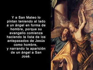 Y a San Mateo lo
pintan teniendo al lado
a un ángel en forma de
hombre, porque su
evangelio comienza
haciendo la lista de los
antepasados de Jesús
como hombre,
y narrando la aparición
de un ángel a San
José.

 