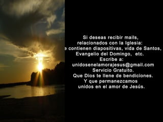 Si deseas recibir mails,
relacionados con la Iglesia:
que contienen diapositivas, vida de Santos,
Evangelio del Domingo, etc.
Escribe a:
unidosenelamorajesus@gmail.com
Servicio Gratuito.
Que Dios te llene de bendiciones.
Y que permanezcamos
unidos en el amor de Jesús.

 