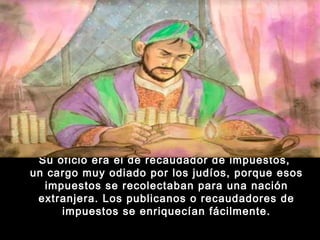 Su oficio era el de recaudador de impuestos,
un cargo muy odiado por los judíos, porque esos
impuestos se recolectaban para una nación
extranjera. Los publicanos o recaudadores de
impuestos se enriquecían fácilmente.

 