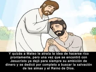 Y quizás a Mateo le atraía la idea de hacerse rico
prontamente, pero una vez que se encontró con
Jesucristo ya dejó para siempre su ambición de
dinero y se dedicó por completo a buscar la salvación
de las almas y el Reino de Dios.

 