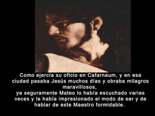 Como ejercía su oficio en Cafarnaum, y en esa
ciudad pasaba Jesús muchos días y obraba milagros
maravillosos,
ya seguramente Mateo lo había escuchado varias
veces y le había impresionado el modo de ser y de
hablar de este Maestro formidable. 

 