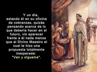 Y un día,
estando él en su oficina
de cobranzas, quizás
pensando acerca de lo
que debería hacer en el
futuro, vio aparecer
frente a él nada menos
que al Divino Maestro el
cual le hizo una
propuesta totalmente
inesperada:
"Ven y sígueme".

 