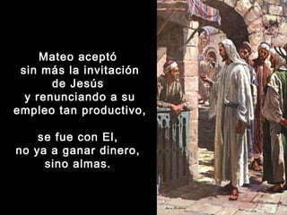 Mateo aceptó
sin más la invitación
de Jesús
y renunciando a su
empleo tan productivo,
se fue con El,
no ya a ganar dinero,
sino almas. 

 
