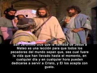  San Jerónimo dice que la llamada de Jesús a
Mateo es una lección para que todos los
pecadores del mundo sepan que, sea cual fuere
la vida que han llevado hasta el momento, en
cualquier día y en cualquier hora pueden
dedicarse a servir a Cristo, y El los acepta con
gusto.

 