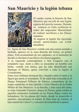 La figura de San Mauricio vestido con una coraza azulada y
barbado, aparece en la zona derecha del lienzo, en primer
plano. Está acompañado de sus capitanes, en el momento de
decidir si efectúan el sacrificio a los dioses paganos.
A su izquierda contemplamos a San Exuperio con el
estandarte rojo. Junto a ellos se encuentra un hombre con
barba, vestido con túnica, que ha sido identificado con
Santiago el Menor, quien convirtió a toda la legión al
Cristianismo.
Entre esos militares destacan dos, situados entre el santo y la
figura que porta el estandarte. El de edad más avanzada es el
Duque Enmanuel Filiberto de Saboya, comandante de las
tropas españolas en San Quintín y Gran Maestre de la Orden
Militar de San Mauricio. A su derecha, y más cerca del santo,
se sitúa Alejandro Farnesio, duque de Parma, quien estaba en
aquellos momentos luchando en los Países Bajos contra los
holandeses. En los planos del fondo, donde se desarrolla el
martirio, encontramos el retrato de Don Juan de Austria, el
hijo natural de Carlos V y vencedor de la batalla de Lepanto.
San Mauricio y la legión tebana
El cuadro cuenta la historia de San
Mauricio que era jefe de una legión
egipcia del ejercito romano. Durante
su estancia en Galia recibieron la
orden del emperador Maximiliano
de realizar sacrificios a los Dioses
romanos.
Al negarse la legión fue ejecutada
siendo martirizados sus 6.666
miembros
 