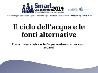 “Tecnologie e soluzioni per la Smart City” -Call for solutions di SMART City Exhibition 
Può la chiusura del ciclo dell’acqua rendere smart un centro urbano? 
Il ciclo dell’acqua e le fonti alternative  