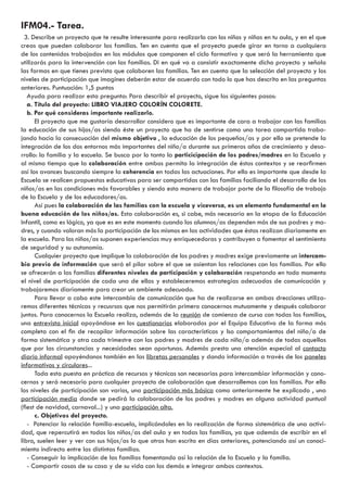 IFM04.- Tarea. 
3. Describe un proyecto que te resulte interesante para realizarlo con los niños y niñas en tu aula, y en el que 
creas que pueden colaborar las familias. Ten en cuenta que el proyecto puede girar en torno a cualquiera 
de los contenidos trabajados en los módulos que componen el ciclo formativo y que será la herramienta que 
utilizarás para la intervención con las familias. Di en qué va a consistir exactamente dicho proyecto y señala 
las formas en que tienes previsto que colaboren las familias. Ten en cuenta que la selección del proyecto y los 
niveles de participación que imagines deberán estar de acuerdo con todo lo que has descrito en las preguntas 
anteriores. Puntuación: 1,5 puntos 
Ayuda para realizar esta pregunta: Para describir el proyecto, sigue los siguientes pasos: 
a. Título del proyecto: LIBRO VIAJERO COLORÍN COLORETE. 
b. Por qué consideras importante realizarlo. 
El proyecto que me gustaría desarrollar considero que es importante de cara a trabajar con las familias 
la educación de sus hijos/as siendo éste un proyecto que ha de sentirse como una tarea compartida traba-jando 
hacia la consecuación del mismo objetivo , la educación de los pequeños/as y por ello se pretende la 
integración de los dos entornos más importantes del niño/a durante sus primeros años de crecimiento y desa-rrollo: 
la familia y la escuela. Se busca por lo tanto la particicipación de los padres/madres en la Escuela y 
al mismo tiempo que la colaboración entre ambos permita la integración de éstos contextos y se rearfirmen 
así los avances buscando siempre la coherencia en todas las actuaciones. Por ello es importante que desde la 
Escuela se realicen propuestas educativas para ser compartidas con las familias faciliando el desarrollo de los 
niños/as en las condiciones más favorables y siendo esta manera de trabajar parte de la filosofía de trabajo 
de la Escuela y de los educadores/as. 
Así pues la colaboración de las familias con la escuela y viceversa, es un elemento fundamental en la 
buena educación de los niños/as. Esta colaboración es, si cabe, más necesaria en la etapa de la Educación 
Infantil, como es lógico, ya que es en este momento cuando los alumnos/as dependen más de sus padres y ma-dres, 
y cuando valoran más la participación de los mismos en las actividades que éstos realizan diariamente en 
la escuela. Para los niños/as suponen experiencias muy enriquecedoras y contribuyen a fomentar el sentimiento 
de seguridad y su autonomía. 
Cualquier proyecto que implique la colaboración de los padres y madres exige previamente un intercam-bio 
previo de información que será el pilar sobre el que se asientan las relaciones con las familias. Por ello 
se ofrecerán a las familias diferentes niveles de participación y colaboración respetando en todo momento 
el nivel de participación de cada una de ellas y estableceremos estrategias adecuadas de comunicación y 
trabajaremos diariamente para crear un ambiente adecuado. 
Para llevar a cabo este intercambio de comunicación que ha de realizarse en ambas drecciones utiliza-remos 
diferentes técnicas y recusrsos que nos permitirán primero conocernos mutuamente y después colaborar 
juntos. Para conocernos la Escuela realiza, además de la reunión de comienzo de curso con todas las familias, 
una entrevista inicial apoyándose en los cuestionarios elaborados por el Equipo Educativo de la forma más 
completa con el fin de recopilar información sobre las características y lso comportamientos del niño/a de 
forma sistemática y otra cada trimestre con los padres y madres de cada niño/a además de todas aquellas 
que por las circunstancias y necesidades sean oportunas. Además presta una atención especial al contacto 
diario informal apoyéndonos también en las libretas personales y dando información a través de los paneles 
informativos y circulares... 
Toda esta puesta en práctica de recursos y técnicas son necesarias para intercambiar información y cono-cernos 
y será necesario para cualquier proyecto de colaboración que desarrollemos con las familias. Por ello 
los niveles de participación son varios, una participación más básica como anteriormente he explicado , una 
participación media donde se pedirá la colaboración de los padres y madres en alguna actividad puntual 
(fiest de navidad, carnaval...) y una participación alta. 
c. Objetivos del proyecto. 
- Potenciar la relación familia-escuela, implicándoles en la realización de forma sistemática de una activi-dad, 
que repercutirá en todos los niños/as del aula y en todas las familias, ya que además de escribir en el 
libro, suelen leer y ver con sus hijos/as lo que otros han escrito en días anteriores, potenciando así un conoci-miento 
indirecto entre las distintas familias. 
- Conseguir la implicación de las familias fomentando así la relación de la Escuela y la familia. 
- Compartir cosas de su casa y de su vida con los demás e integrar ambos contextos. 
 